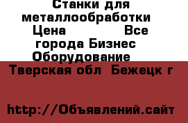 Станки для металлообработки › Цена ­ 20 000 - Все города Бизнес » Оборудование   . Тверская обл.,Бежецк г.